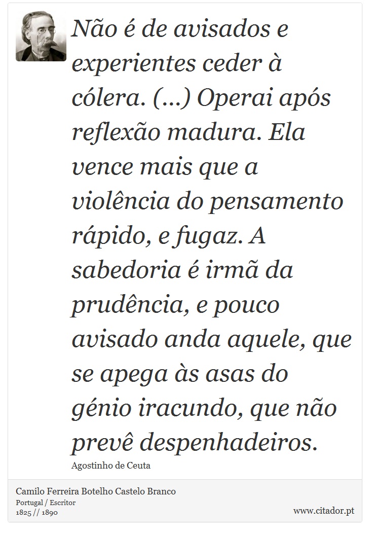 Não é de avisados e experientes ceder à cólera. (...) Operai após reflexão madura. Ela vence mais que a violência do pensamento rápido, e fugaz. A sabedoria é irmã da prudência, e pouco avisado anda aquele, que se apega às asas do génio iracundo, que não prevê despenhadeiros. - Camilo Ferreira Botelho Castelo Branco - Frases