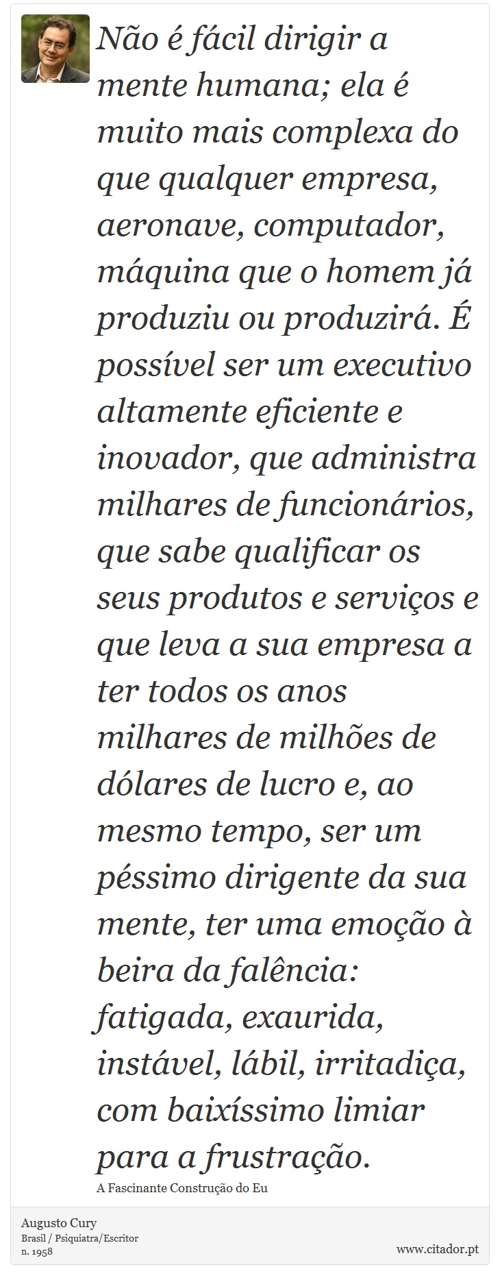 Não é fácil dirigir a mente humana; ela é muito mais complexa do que qualquer empresa, aeronave, computador, máquina que o homem já produziu ou produzirá. É possível ser um executivo altamente eficiente e inovador, que administra milhares de funcionários, que sabe qualificar os seus produtos e serviços e que leva a sua empresa a ter todos os anos milhares de milhões de dólares de lucro e, ao mesmo tempo, ser um péssimo dirigente da sua mente, ter uma emoção à beira da falência: fatigada, exaurida, instável, lábil, irritadiça, com baixíssimo limiar para a frustração. - Augusto Cury - Frases