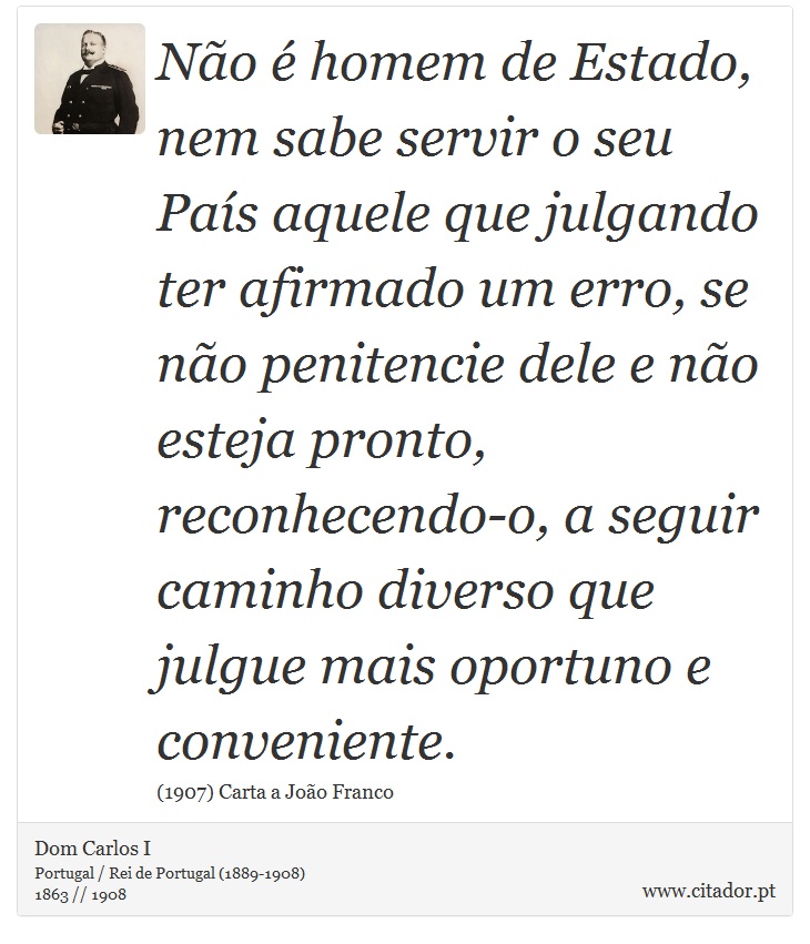 Não é homem de Estado, nem sabe servir o seu País aquele que julgando ter afirmado um erro, se não penitencie dele e não esteja pronto, reconhecendo-o, a seguir caminho diverso que julgue mais oportuno e conveniente. - Dom Carlos I - Frases