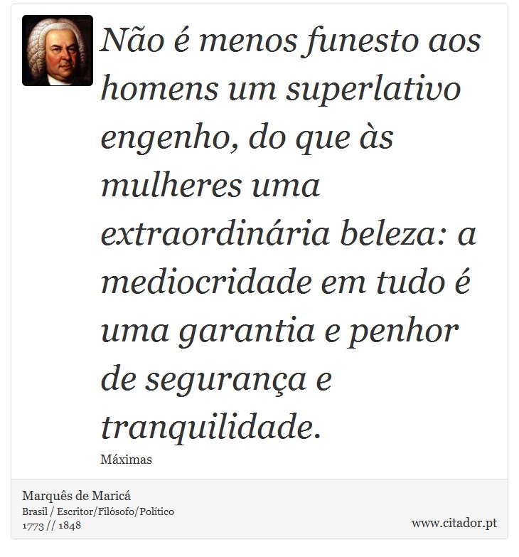 Não é menos funesto aos homens um superlativo engenho, do que às mulheres uma extraordinária beleza: a mediocridade em tudo é uma garantia e penhor de segurança e tranquilidade. - Marquês de Maricá - Frases