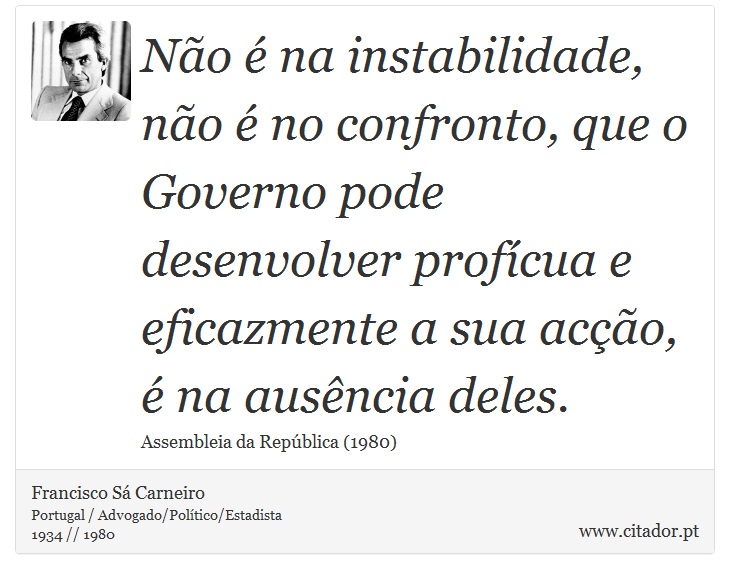 Não é na instabilidade, não é no confronto, que o Governo pode desenvolver profícua e eficazmente a sua acção, é na ausência deles. - Francisco Sá Carneiro - Frases