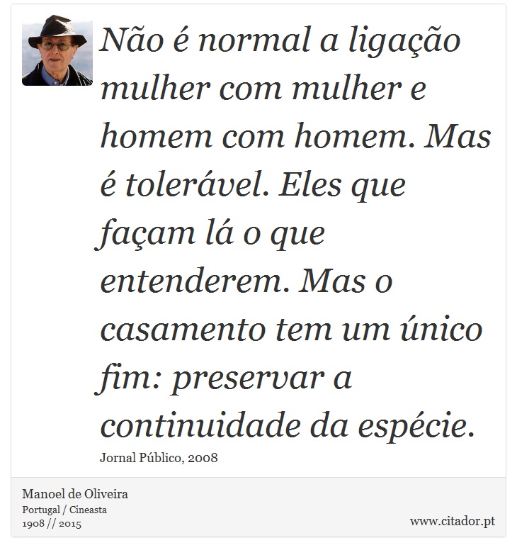 Não é normal a ligação mulher com mulher e homem com homem. Mas é tolerável. Eles que façam lá o que entenderem. Mas o casamento tem um único fim: preservar a continuidade da espécie. - Manoel de Oliveira - Frases