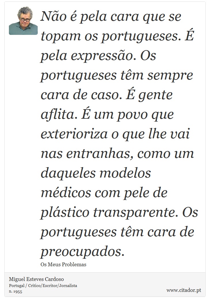 Não é pela cara que se topam os portugueses. É pela expressão. Os portugueses têm sempre cara de caso. É gente aflita. É um povo que exterioriza o que lhe vai nas entranhas, como um daqueles modelos médicos com pele de plástico transparente. Os portugueses têm cara de preocupados. - Miguel Esteves Cardoso - Frases