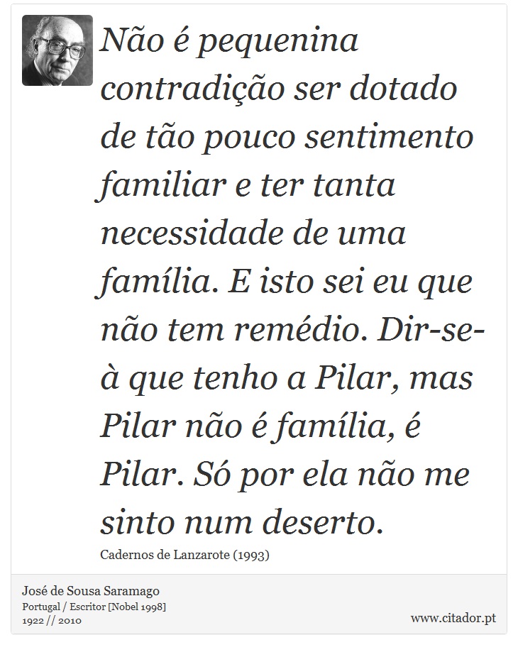 Não é pequenina contradição ser dotado de tão pouco sentimento familiar e ter tanta necessidade de uma família. E isto sei eu que não tem remédio. Dir-se-à que tenho a Pilar, mas Pilar não é família, é Pilar. Só por ela não me sinto num deserto. - José Saramago - Frases
