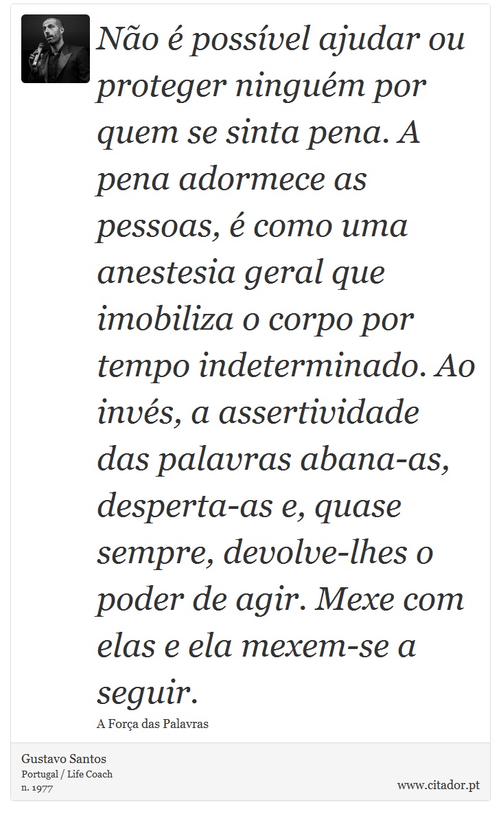 Não é possível ajudar ou proteger ninguém por quem se sinta pena. A pena adormece as pessoas, é como uma anestesia geral que imobiliza o corpo por tempo indeterminado. Ao invés, a assertividade das palavras abana-as, desperta-as e, quase sempre, devolve-lhes o poder de agir. Mexe com elas e ela mexem-se a seguir. - Gustavo Santos - Frases