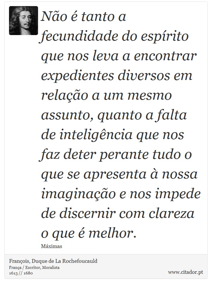 Não é tanto a fecundidade do espírito que nos leva a encontrar expedientes diversos em relação a um mesmo assunto, quanto a falta de inteligência que nos faz deter perante tudo o que se apresenta à nossa imaginação e nos impede de discernir com clareza o que é melhor. - François, Duque de La Rochefoucauld - Frases