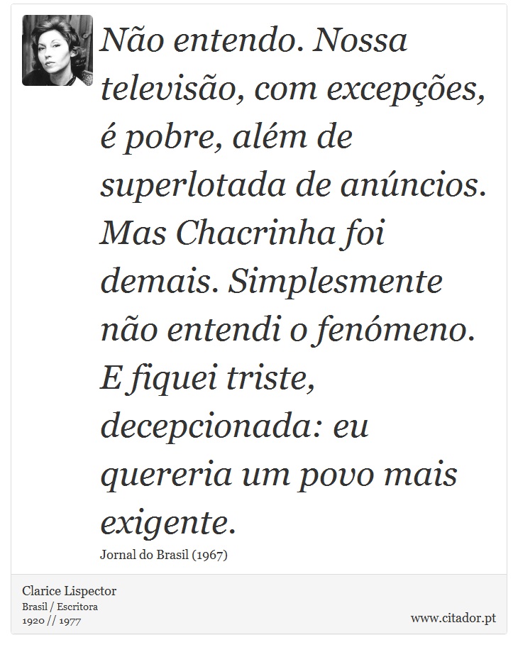 Não entendo. Nossa televisão, com excepções, é pobre, além de superlotada de anúncios. Mas Chacrinha foi demais. Simplesmente não entendi o fenómeno. E fiquei triste, decepcionada: eu quereria um povo mais exigente. - Clarice Lispector - Frases
