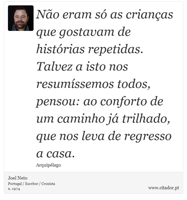 No eram s as crianas que gostavam de histrias repetidas. Talvez a isto nos resumssemos todos, pensou: ao conforto de um caminho j trilhado, que nos leva de regresso a casa. - Joel Neto - Frases