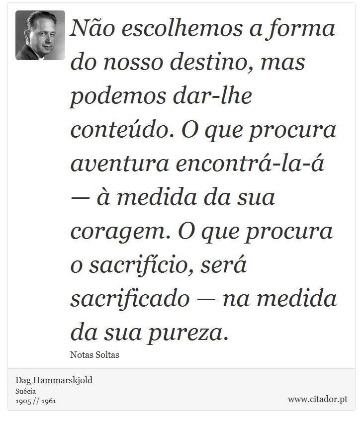 Não escolhemos a forma do nosso destino, mas podemos dar-lhe conteúdo. O que procura aventura encontrá-la-á — à medida da sua coragem. O que procura o sacrifício, será sacrificado — na medida da sua pureza. - Dag Hammarskjold - Frases