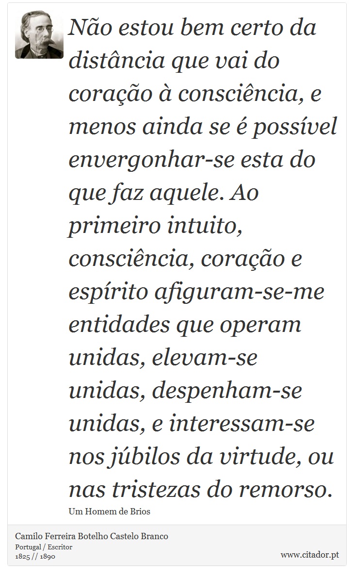 Não estou bem certo da distância que vai do coração à consciência, e menos ainda se é possível envergonhar-se esta do que faz aquele. Ao primeiro intuito, consciência, coração e espírito afiguram-se-me entidades que operam unidas, elevam-se unidas, despenham-se unidas, e interessam-se nos júbilos da virtude, ou nas tristezas do remorso. - Camilo Ferreira Botelho Castelo Branco - Frases
