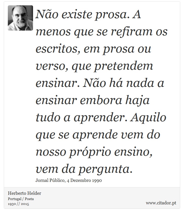 Não existe prosa. A menos que se refiram os escritos, em prosa ou verso, que pretendem ensinar. Não há nada a ensinar embora haja tudo a aprender. Aquilo que se aprende vem do nosso próprio ensino, vem da pergunta. - Herberto Helder - Frases