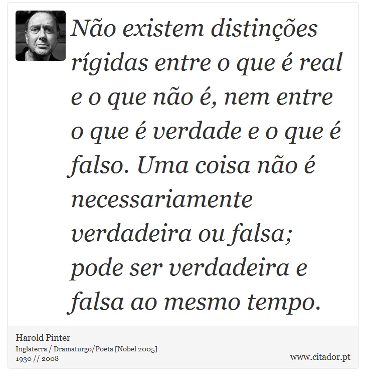 Não existem distinções rígidas entre o que é real e o que não é, nem entre o que é verdade e o que é falso. Uma coisa não é necessariamente verdadeira ou falsa; pode ser verdadeira e falsa ao mesmo tempo. - Harold Pinter - Frases