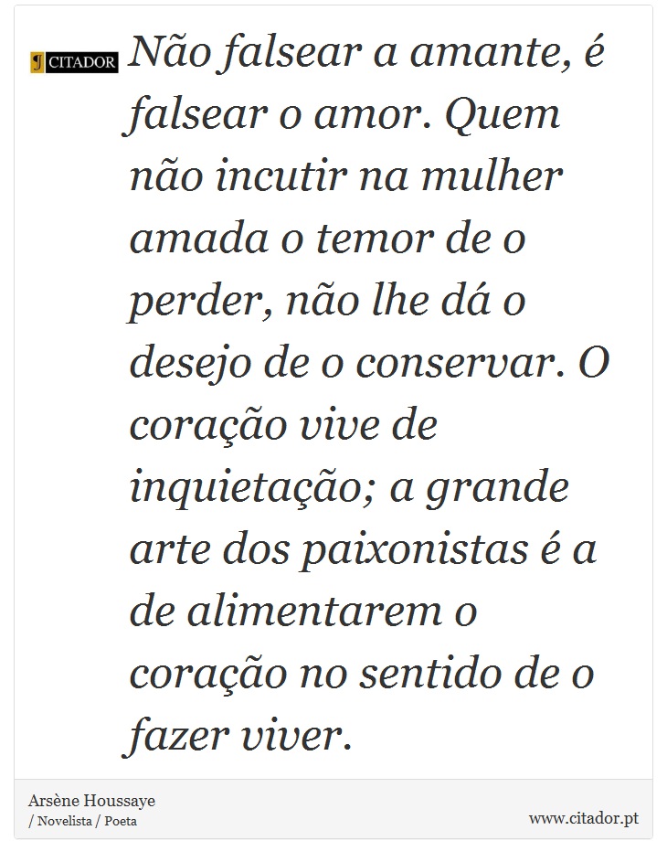 Não falsear a amante, é falsear o amor. Quem não incutir na mulher amada o temor de o perder, não lhe dá o desejo de o conservar. O coração vive de inquietação; a grande arte dos paixonistas é a de alimentarem o coração no sentido de o fazer viver. - Arsène Houssaye - Frases