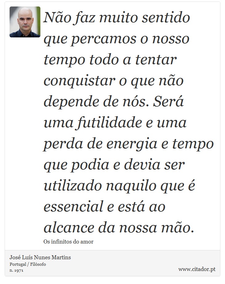 Não faz muito sentido que percamos o nosso tempo todo a tentar conquistar o que não depende de nós. Será uma futilidade e uma perda de energia e tempo que podia e devia ser utilizado naquilo que é essencial e está ao alcance da nossa mão. - José Luís Nunes Martins - Frases