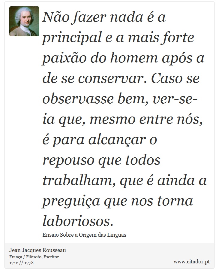 Não fazer nada é a principal e a mais forte paixão do homem após a de se conservar. Caso se observasse bem, ver-se-ia que, mesmo entre nós, é para alcançar o repouso que todos trabalham, que é ainda a preguiça que nos torna laboriosos. - Jean Jacques Rousseau - Frases