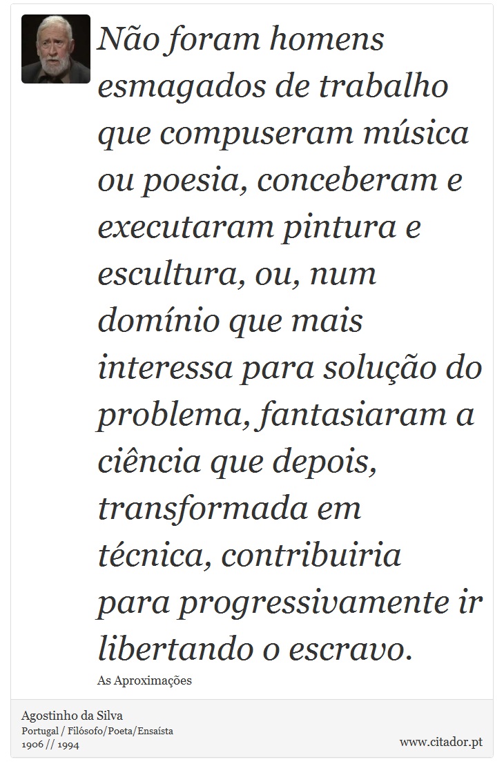 Não foram homens esmagados de trabalho que compuseram música ou poesia, conceberam e executaram pintura e escultura, ou, num domínio que mais interessa para solução do problema, fantasiaram a ciência que depois, transformada em técnica, contribuiria para progressivamente ir libertando o escravo. - Agostinho da Silva - Frases