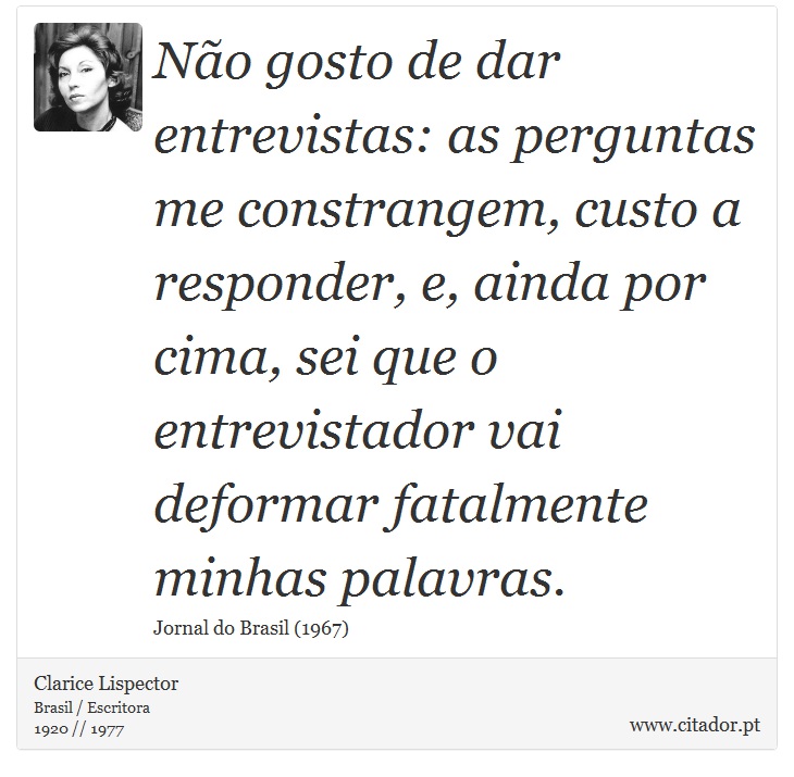 Não gosto de dar entrevistas: as perguntas me constrangem, custo a responder, e, ainda por cima, sei que o entrevistador vai deformar fatalmente minhas palavras. - Clarice Lispector - Frases