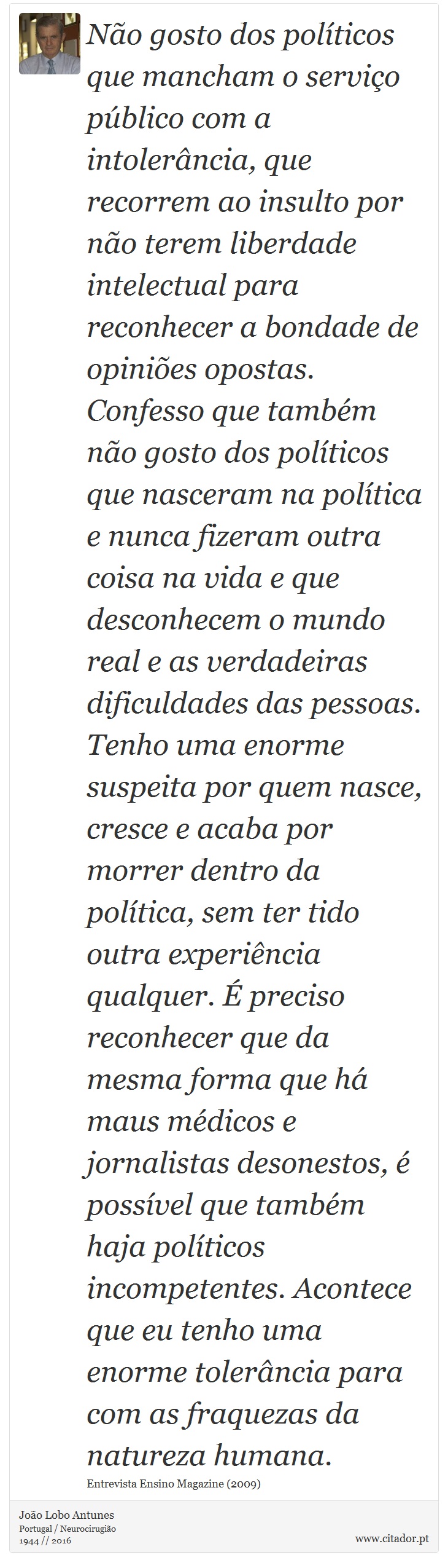 Não gosto dos políticos que mancham o serviço público com a intolerância, que recorrem ao insulto por não terem liberdade intelectual para reconhecer a bondade de opiniões opostas. Confesso que também não gosto dos políticos que nasceram na política e nunca fizeram outra coisa na vida e que desconhecem o mundo real e as verdadeiras dificuldades das pessoas. Tenho uma enorme suspeita por quem nasce, cresce e acaba por morrer dentro da política, sem ter tido outra experiência qualquer. É preciso reconhecer que da mesma forma que há maus médicos e jornalistas desonestos, é possível que também haja políticos incompetentes. Acontece que eu tenho uma enorme tolerância para com as fraquezas da natureza humana. - João Lobo Antunes - Frases