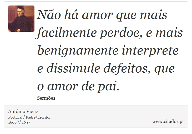Não há amor que mais facilmente perdoe, e mais benignamente interprete e dissimule defeitos, que o amor de pai. - António Vieira - Frases