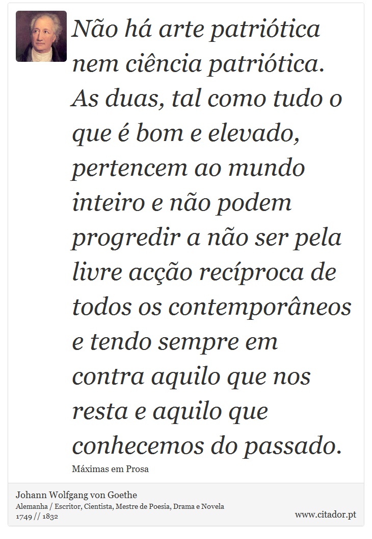 Não há arte patriótica nem ciência patriótica. As duas, tal como tudo o que é bom e elevado, pertencem ao mundo inteiro e não podem progredir a não ser pela livre acção recíproca de todos os contemporâneos e tendo sempre em contra aquilo que nos resta e aquilo que conhecemos do passado. - Johann Wolfgang von Goethe - Frases