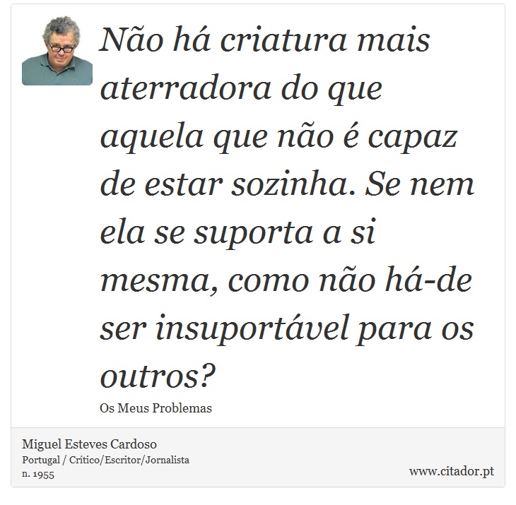Não há criatura mais aterradora do que aquela que não é capaz de estar sozinha. Se nem ela se suporta a si mesma, como não há-de ser insuportável para os outros? - Miguel Esteves Cardoso - Frases