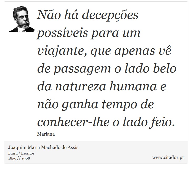 Não há decepções possíveis para um viajante, que apenas vê de passagem o lado belo da natureza humana e não ganha tempo de conhecer-lhe o lado feio. - Joaquim Maria Machado de Assis - Frases