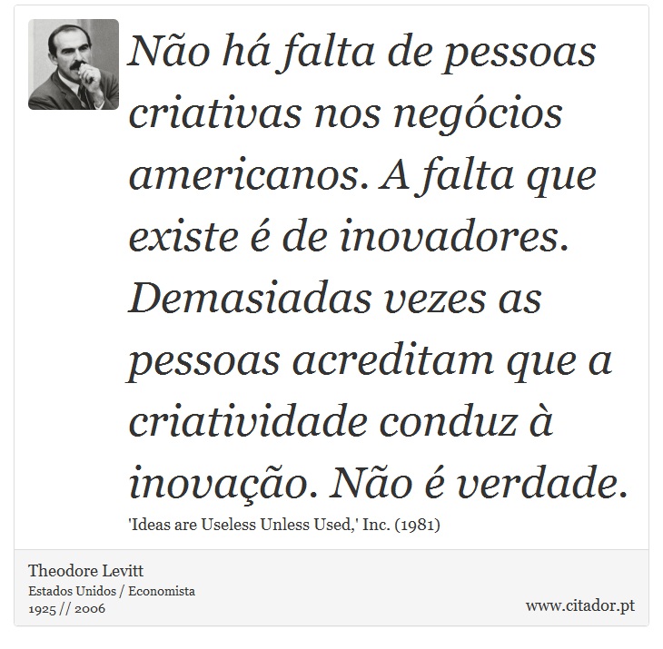 Não há falta de pessoas criativas nos negócios americanos. A falta que existe é de inovadores. Demasiadas vezes as pessoas acreditam que a criatividade conduz à inovação. Não é verdade. - Theodore Levitt - Frases