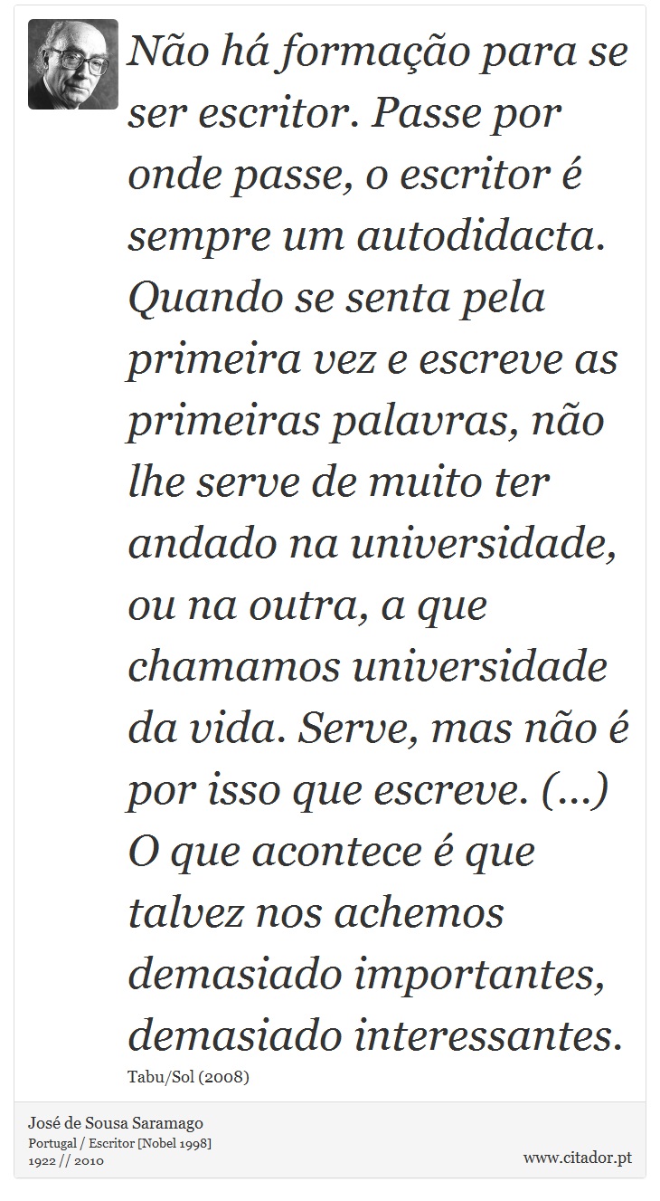 Não há formação para se ser escritor. Passe por onde passe, o escritor é sempre um autodidacta. Quando se senta pela primeira vez e escreve as primeiras palavras, não lhe serve de muito ter andado na universidade, ou na outra, a que chamamos universidade da vida. Serve, mas não é por isso que escreve. (...) O que acontece é que talvez nos achemos demasiado importantes, demasiado interessantes. - José Saramago - Frases