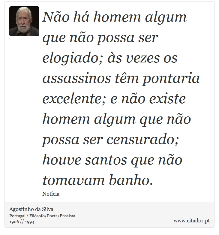 Não há homem algum que não possa ser elogiado; às vezes os assassinos têm pontaria excelente; e não existe homem algum que não possa ser censurado; houve santos que não tomavam banho. - Agostinho da Silva - Frases