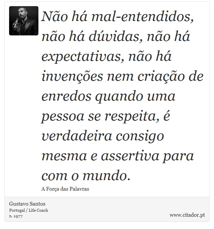 Não há mal-entendidos, não há dúvidas, não há expectativas, não há invenções nem criação de enredos quando uma pessoa se respeita, é verdadeira consigo mesma e assertiva para com o mundo. - Gustavo Santos - Frases