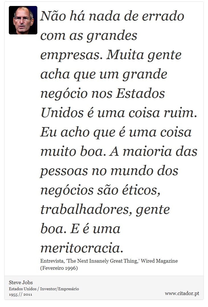 Não há nada de errado com as grandes empresas. Muita gente acha que um grande negócio nos Estados Unidos é uma coisa ruim. Eu acho que é uma coisa muito boa. A maioria das pessoas no mundo dos negócios são éticos, trabalhadores, gente boa. E é uma meritocracia. - Steve Jobs - Frases
