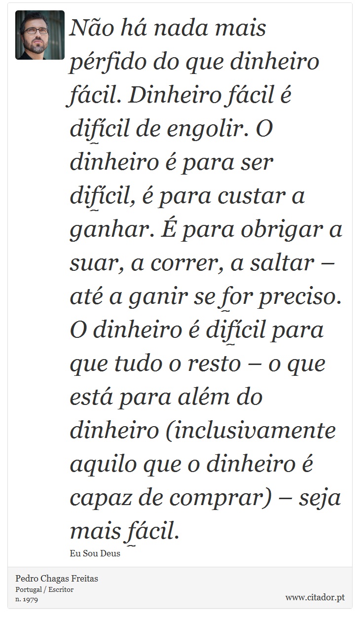 Não há nada mais pérfido do que dinheiro fácil. Dinheiro fácil é difícil de engolir. O dinheiro é para ser difícil, é para custar a ganhar. É para obrigar a suar, a correr, a saltar – até a ganir se for preciso. O dinheiro é difícil para que tudo o resto – o que está para além do dinheiro (inclusivamente aquilo que o dinheiro é capaz de comprar) – seja mais fácil. - Pedro Chagas Freitas - Frases