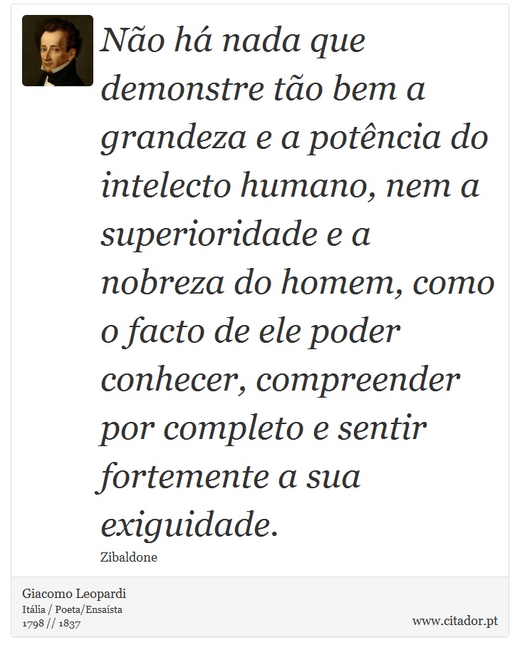 Não há nada que demonstre tão bem a grandeza e a potência do intelecto humano, nem a superioridade e a nobreza do homem, como o facto de ele poder conhecer, compreender por completo e sentir fortemente a sua exiguidade. - Giacomo Leopardi - Frases