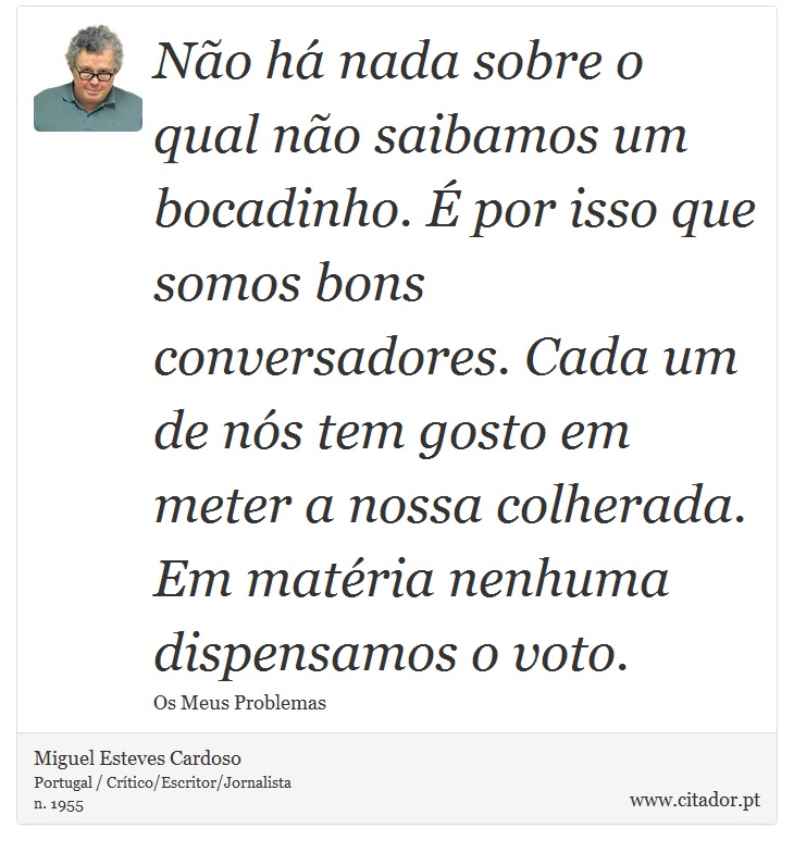 Não há nada sobre o qual não saibamos um bocadinho. É por isso que somos bons conversadores. Cada um de nós tem gosto em meter a nossa colherada. Em matéria nenhuma dispensamos o voto. - Miguel Esteves Cardoso - Frases