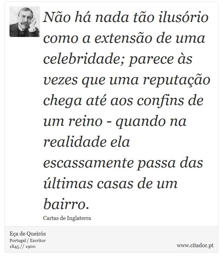 Não há nada tão ilusório como a extensão de uma celebridade; parece às vezes que uma reputação chega até aos confins de um reino - quando na realidade ela escassamente passa das últimas casas de um bairro. - Eça de Queirós - Frases