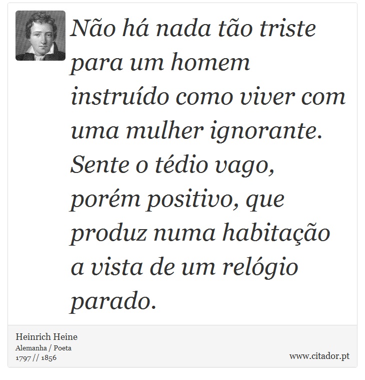 Não há nada tão triste para um homem instruído como viver com uma mulher ignorante. Sente o tédio vago, porém positivo, que produz numa habitação a vista de um relógio parado. - Heinrich Heine - Frases