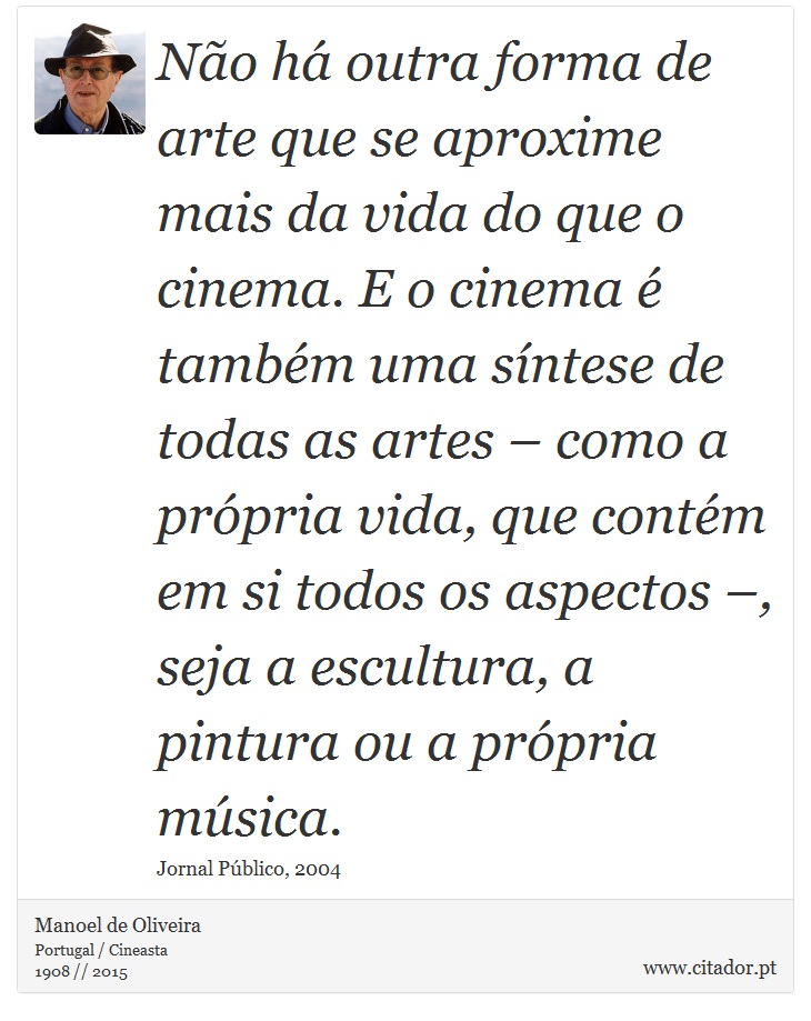 Não há outra forma de arte que se aproxime mais da vida do que o cinema. E o cinema é também uma síntese de todas as artes – como a própria vida, que contém em si todos os aspectos –, seja a escultura, a pintura ou a própria música. - Manoel de Oliveira - Frases