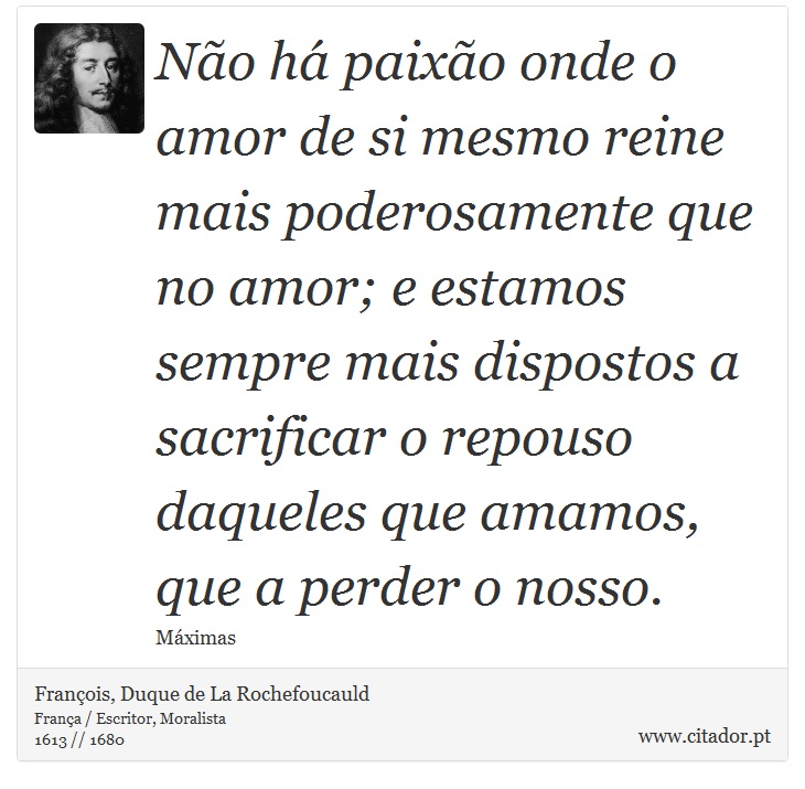 Não há paixão onde o amor de si mesmo reine mais poderosamente que no amor; e estamos sempre mais dispostos a sacrificar o repouso daqueles que amamos, que a perder o nosso. - François, Duque de La Rochefoucauld - Frases