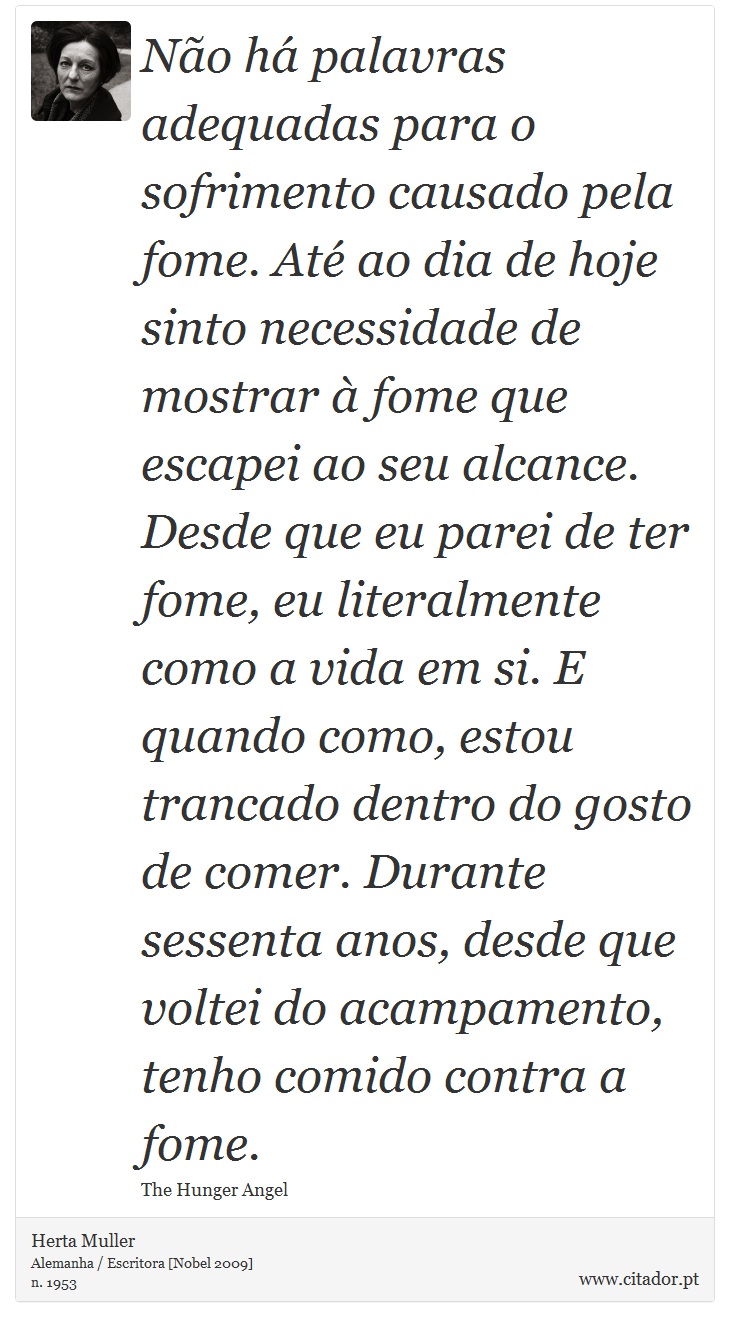 Não há palavras adequadas para o sofrimento causado pela fome. Até ao dia de hoje sinto necessidade de mostrar à fome que escapei ao seu alcance. Desde que eu parei de ter fome, eu literalmente como a vida em si. E quando como, estou trancado dentro do gosto de comer. Durante sessenta anos, desde que voltei do acampamento, tenho comido contra a fome. - Herta Muller - Frases