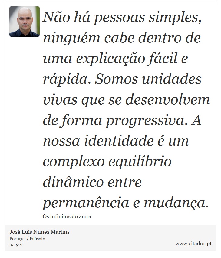 Não há pessoas simples, ninguém cabe dentro de uma explicação fácil e rápida. Somos unidades vivas que se desenvolvem de forma progressiva. A nossa identidade é um complexo equilíbrio dinâmico entre permanência e mudança. - José Luís Nunes Martins - Frases
