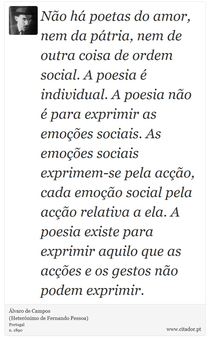 Não há poetas do amor, nem da pátria, nem de outra coisa de ordem social. A poesia é individual. A poesia não é para exprimir as emoções sociais. As emoções sociais exprimem-se pela acção, cada emoção social pela acção relativa a ela. A poesia existe para exprimir aquilo que as acções e os gestos não podem exprimir. - Álvaro de Campos<BR></B>(Heterónimo de Fernando Pessoa) - Frases