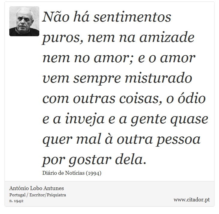 Não há sentimentos puros, nem na amizade nem no amor; e o amor vem sempre misturado com outras coisas, o ódio e a inveja e a gente quase quer mal à outra pessoa por gostar dela. - António Lobo Antunes - Frases