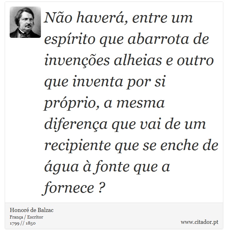 No haver, entre um esprito que abarrota de invenes alheias e outro que inventa por si prprio, a mesma diferena que vai de um recipiente que se enche de gua  fonte que a fornece ? - Honor de Balzac - Frases