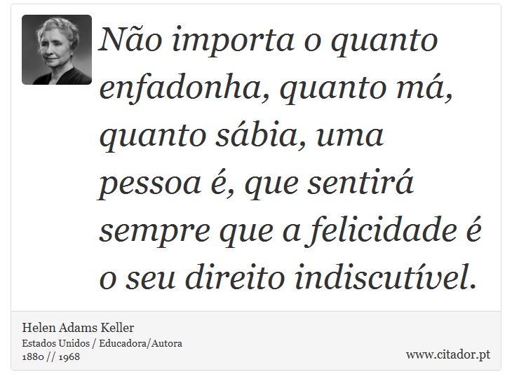 Não importa o quanto enfadonha, quanto má, quanto sábia, uma pessoa é, que sentirá sempre que a felicidade é o seu direito indiscutível. - Helen Adams Keller - Frases