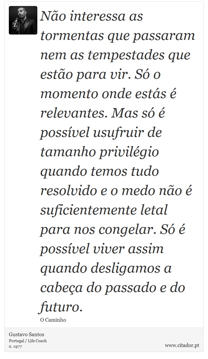 Não interessa as tormentas que passaram nem as tempestades que estão para vir. Só o momento onde estás é relevantes. Mas só é possível usufruir de tamanho privilégio quando temos tudo resolvido e o medo não é suficientemente letal para nos congelar. Só é possível viver assim quando desligamos a cabeça do passado e do futuro. - Gustavo Santos - Frases