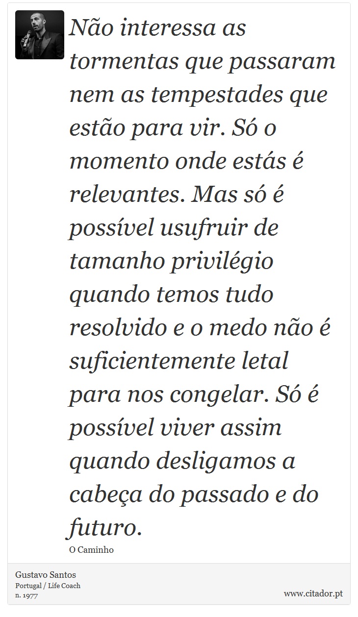 No interessa as tormentas que passaram nem as tempestades que esto para vir. S o momento onde ests  relevantes. Mas s  possvel usufruir de tamanho privilgio quando temos tudo resolvido e o medo no  suficientemente letal para nos congelar. S  possvel viver assim quando desligamos a cabea do passado e do futuro. - Gustavo Santos - Frases