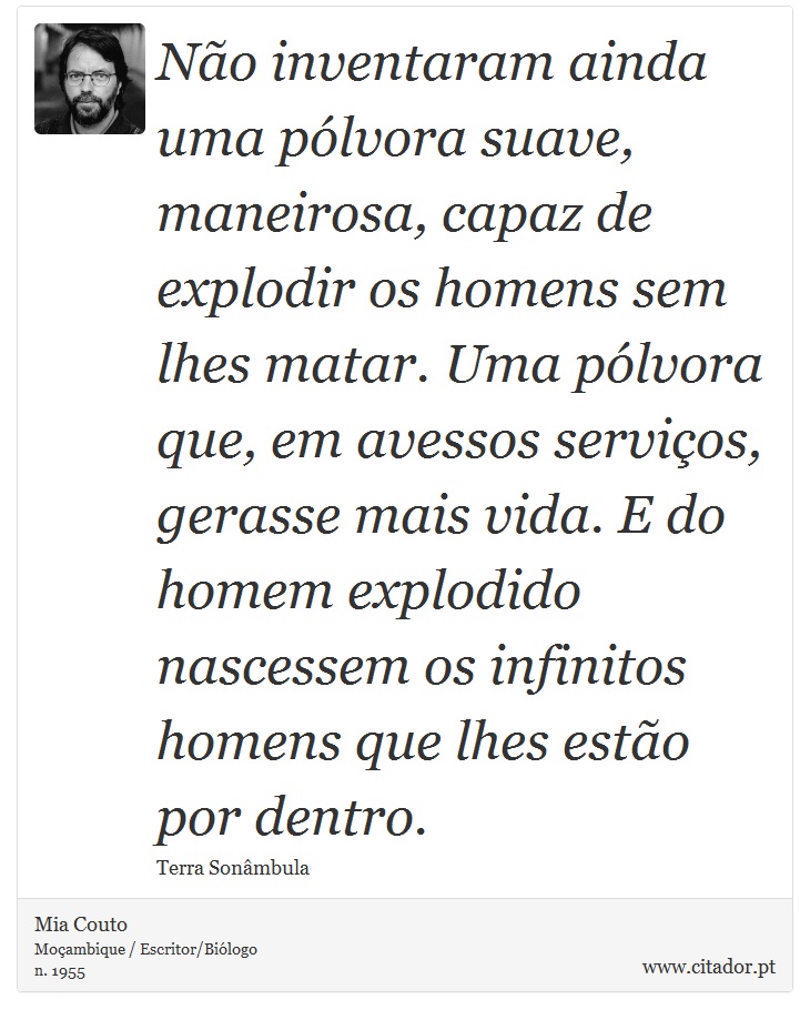 Não inventaram ainda uma pólvora suave, maneirosa, capaz de explodir os homens sem lhes matar. Uma pólvora que, em avessos serviços, gerasse mais vida. E do homem explodido nascessem os infinitos homens que lhes estão por dentro. - Mia Couto - Frases