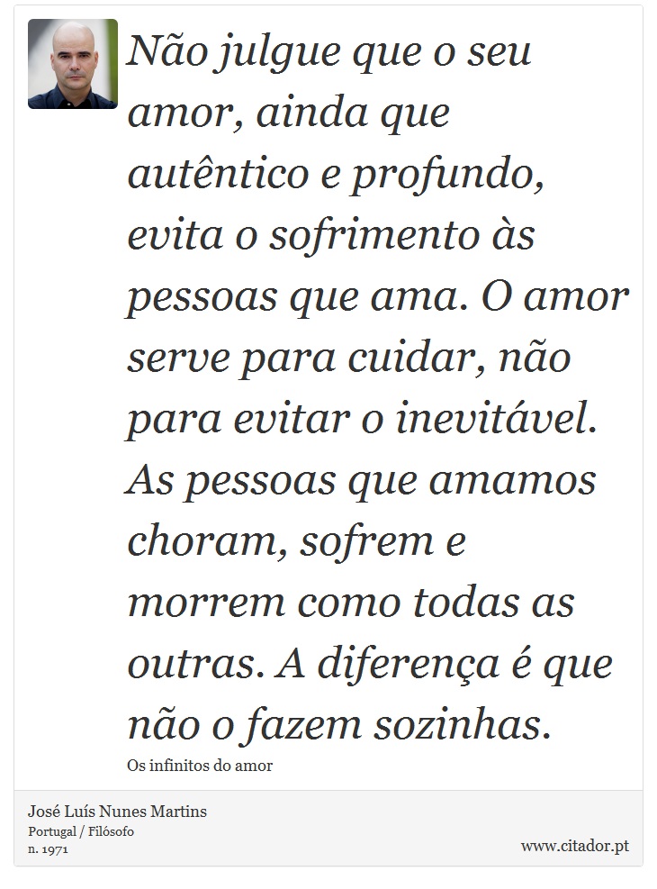 Não julgue que o seu amor, ainda que autêntico e profundo, evita o sofrimento às pessoas que ama. O amor serve para cuidar, não para evitar o inevitável. As pessoas que amamos choram, sofrem e morrem como todas as outras. A diferença é que não o fazem sozinhas. - José Luís Nunes Martins - Frases