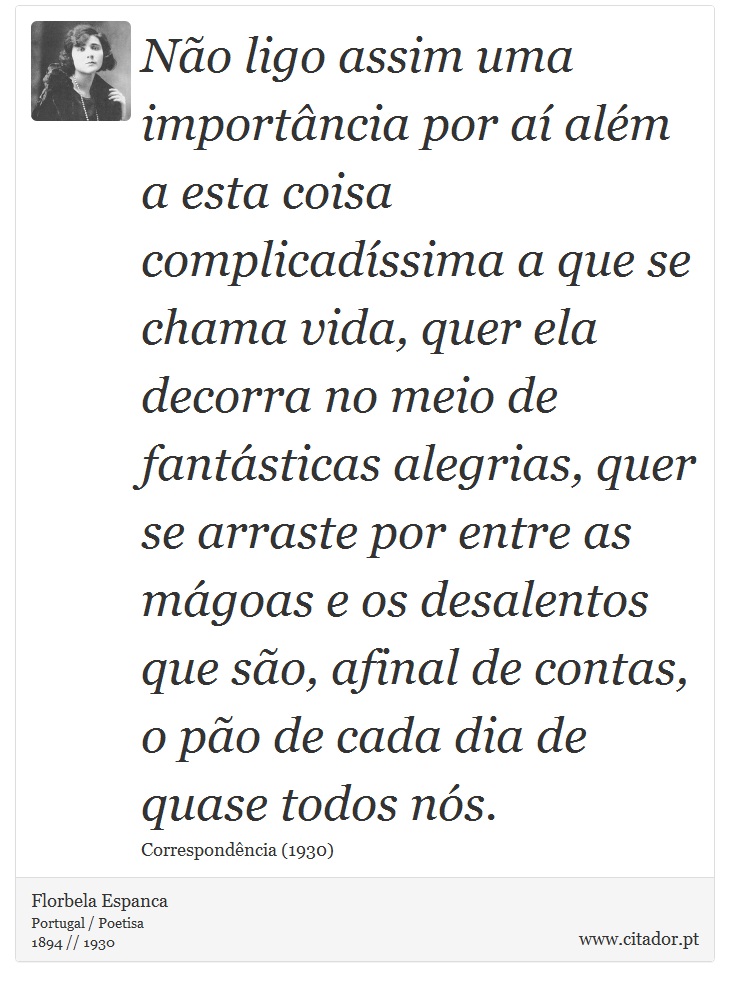 Não ligo assim uma importância por aí além a esta coisa complicadíssima a que se chama vida, quer ela decorra no meio de fantásticas alegrias, quer se arraste por entre as mágoas e os desalentos que são, afinal de contas, o pão de cada dia de quase todos nós. - Florbela Espanca - Frases