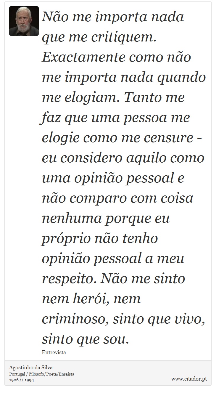 Não me importa nada que me critiquem. Exactamente como não me importa nada quando me elogiam. Tanto me faz que uma pessoa me elogie como me censure - eu considero aquilo como uma opinião pessoal e não comparo com coisa nenhuma porque eu próprio não tenho opinião pessoal a meu respeito. Não me sinto nem herói, nem criminoso, sinto que vivo, sinto que sou. - Agostinho da Silva - Frases